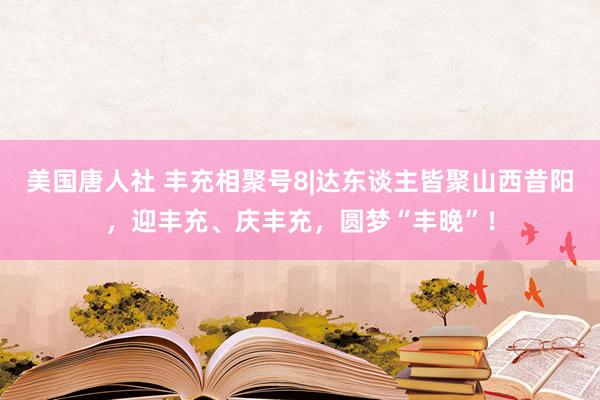 美国唐人社 丰充相聚号8|达东谈主皆聚山西昔阳，迎丰充、庆丰充，圆梦“丰晚”！