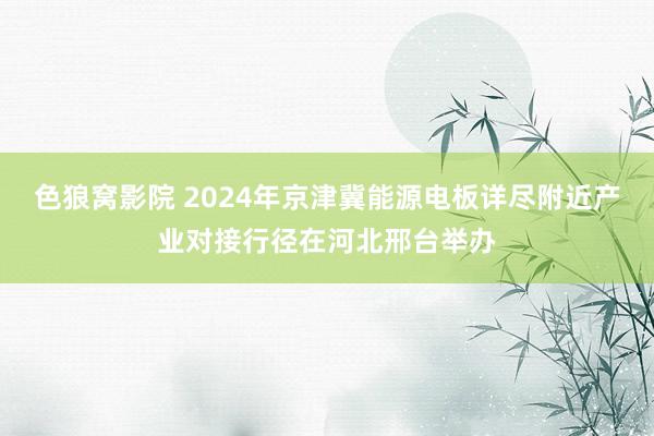 色狼窝影院 2024年京津冀能源电板详尽附近产业对接行径在河北邢台举办