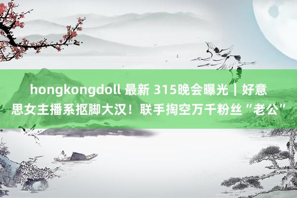 hongkongdoll 最新 315晚会曝光｜好意思女主播系抠脚大汉！联手掏空万千粉丝“老公”