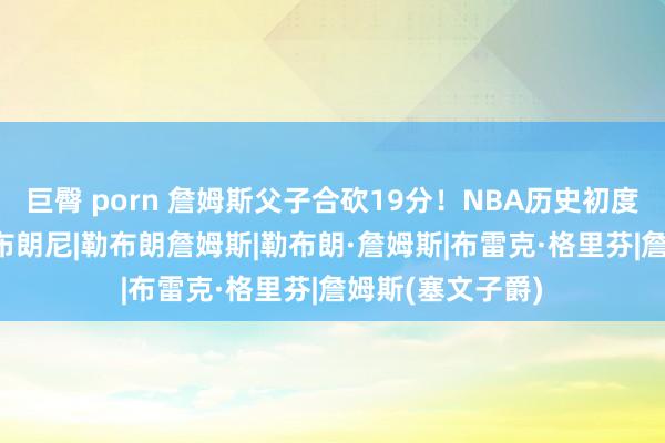 巨臀 porn 詹姆斯父子合砍19分！NBA历史初度！|湖东说念主|布朗尼|勒布朗詹姆斯|勒布朗·詹姆斯|布雷克·格里芬|詹姆斯(塞文子爵)