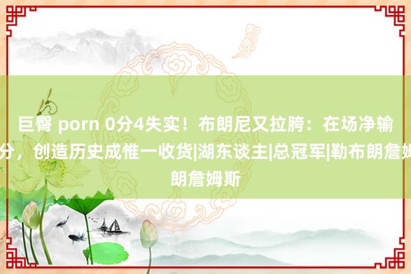 巨臀 porn 0分4失实！布朗尼又拉胯：在场净输16分，创造历史成惟一收货|湖东谈主|总冠军|勒布朗詹姆斯