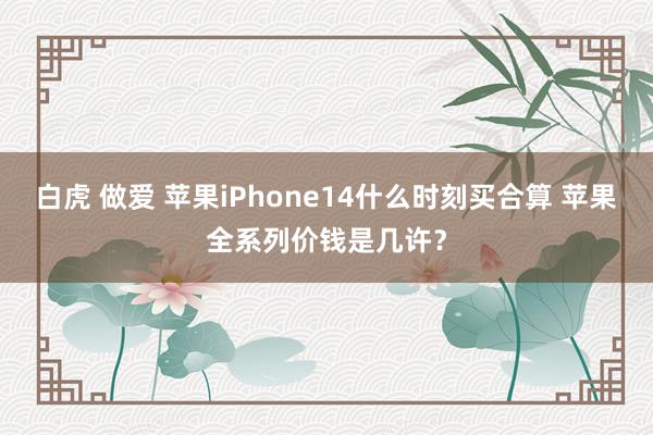 白虎 做爱 苹果iPhone14什么时刻买合算 苹果全系列价钱是几许？