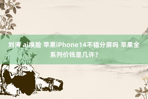 刘涛 ai换脸 苹果iPhone14不错分屏吗 苹果全系列价钱是几许？