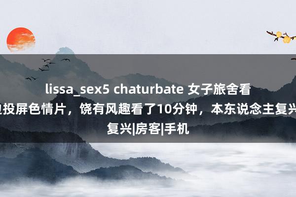 lissa_sex5 chaturbate 女子旅舍看电视被周边投屏色情片，饶有风趣看了10分钟，本东说念主复兴|房客|手机