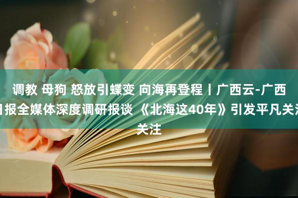 调教 母狗 怒放引蝶变 向海再登程丨广西云-广西日报全媒体深度调研报谈 《北海这40年》引发平凡关注