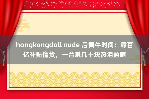 hongkongdoll nude 后黄牛时间：靠百亿补贴撸货，一台赚几十块热泪盈眶