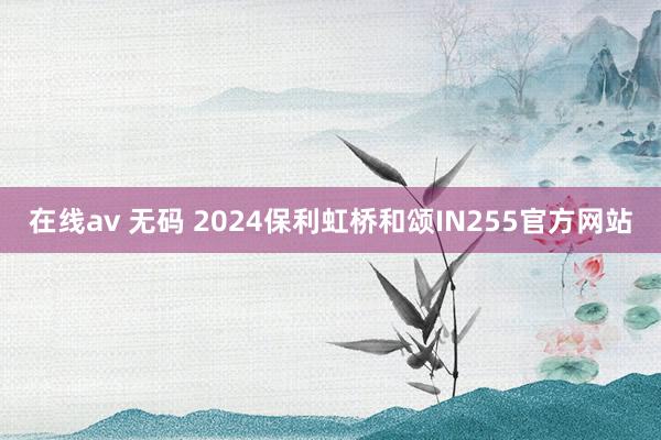 在线av 无码 2024保利虹桥和颂IN255官方网站