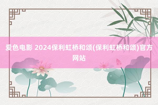 爱色电影 2024保利虹桥和颂(保利虹桥和颂)官方网站