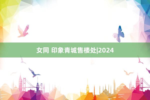 女同 印象青城售楼处|2024