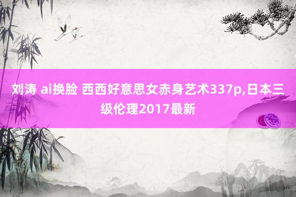 刘涛 ai换脸 西西好意思女赤身艺术337p，日本三级伦理2017最新