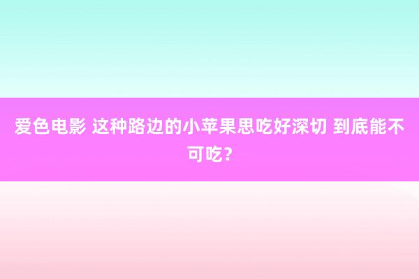 爱色电影 这种路边的小苹果思吃好深切 到底能不可吃？