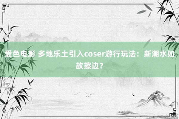 爱色电影 多地乐土引入coser游行玩法：新潮水如故擦边？