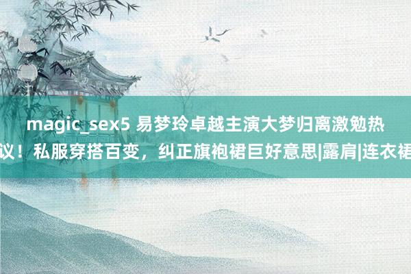 magic_sex5 易梦玲卓越主演大梦归离激勉热议！私服穿搭百变，纠正旗袍裙巨好意思|露肩|连衣裙