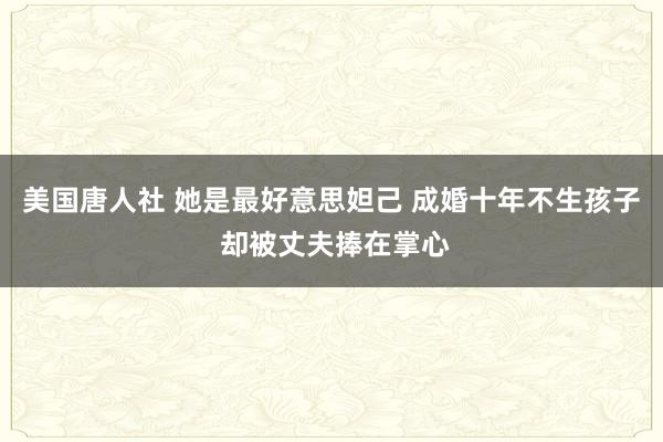 美国唐人社 她是最好意思妲己 成婚十年不生孩子 却被丈夫捧在掌心