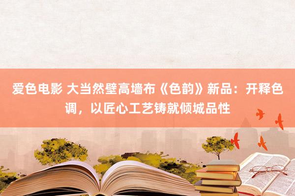 爱色电影 大当然壁高墙布《色韵》新品：开释色调，以匠心工艺铸就倾城品性