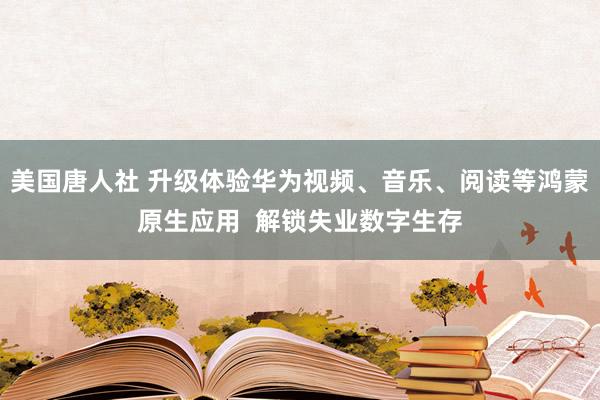 美国唐人社 升级体验华为视频、音乐、阅读等鸿蒙原生应用  解锁失业数字生存