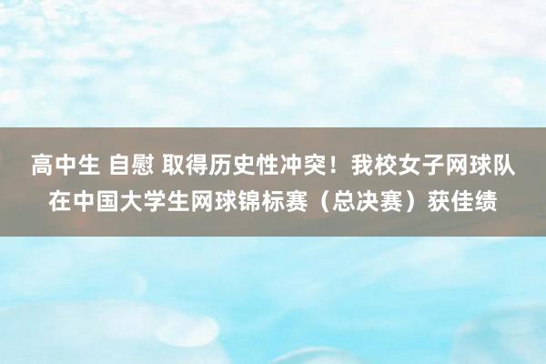 高中生 自慰 取得历史性冲突！我校女子网球队在中国大学生网球锦标赛（总决赛）获佳绩