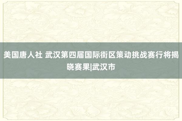 美国唐人社 武汉第四届国际街区策动挑战赛行将揭晓赛果|武汉市