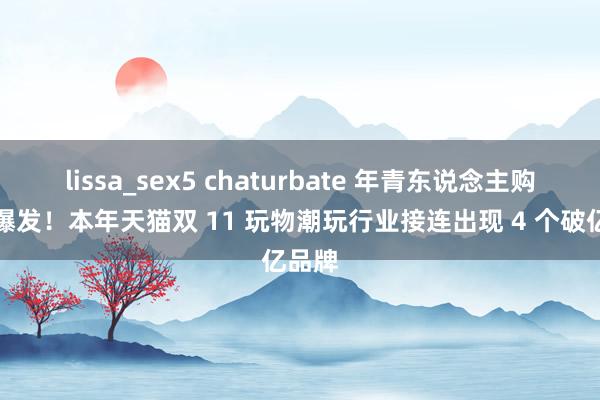 lissa_sex5 chaturbate 年青东说念主购买力爆发！本年天猫双 11 玩物潮玩行业接连出现 4 个破亿品牌