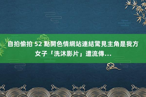 自拍偷拍 52 點開色情網站連結驚見主角是我方　女子「洗沐影片」遭流傳…