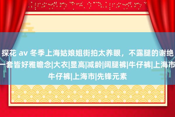 探花 av 冬季上海姑娘姐街拍太养眼，不露腿的谢绝穿搭，每一套皆好雅瞻念|大衣|显高|减龄|阔腿裤|牛仔裤|上海市|先锋元素