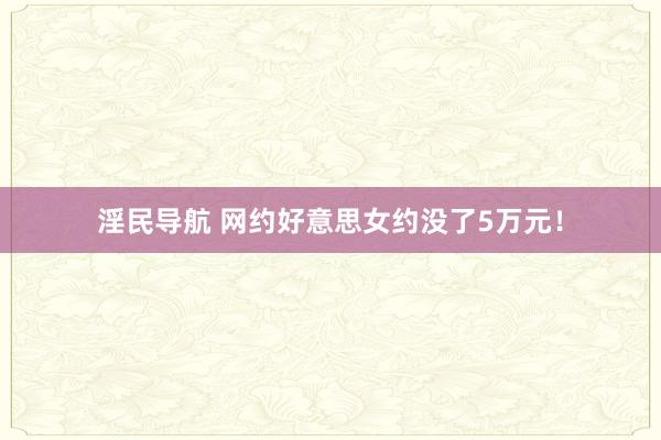 淫民导航 网约好意思女约没了5万元！