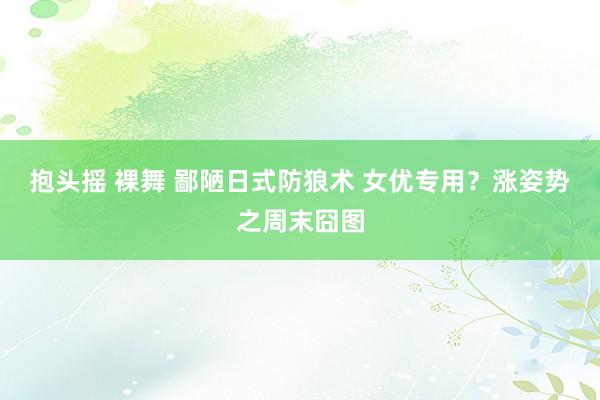 抱头摇 裸舞 鄙陋日式防狼术 女优专用？涨姿势之周末囧图