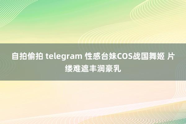 自拍偷拍 telegram 性感台妹COS战国舞姬 片缕难遮丰润豪乳