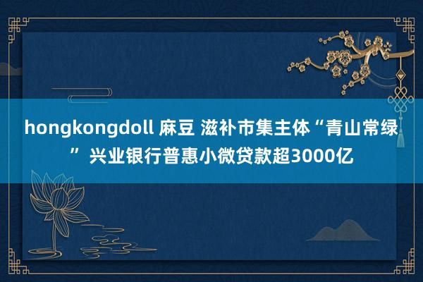 hongkongdoll 麻豆 滋补市集主体“青山常绿” 兴业银行普惠小微贷款超3000亿