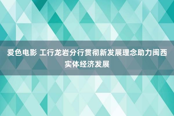 爱色电影 工行龙岩分行贯彻新发展理念助力闽西实体经济发展