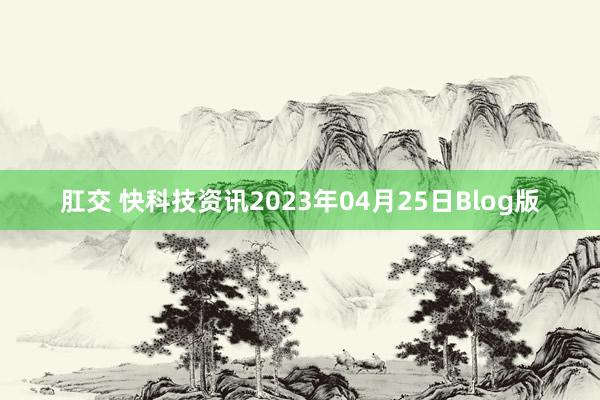 肛交 快科技资讯2023年04月25日Blog版