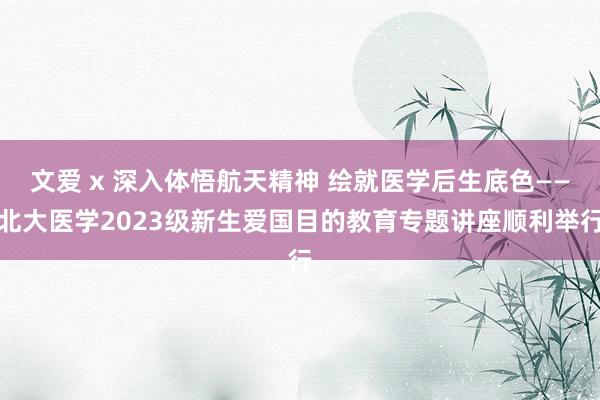 文爱 x 深入体悟航天精神 绘就医学后生底色——北大医学2023级新生爱国目的教育专题讲座顺利举行