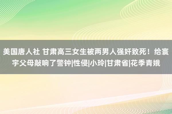 美国唐人社 甘肃高三女生被两男人强奸致死！给寰宇父母敲响了警钟|性侵|小玲|甘肃省|花季青娥