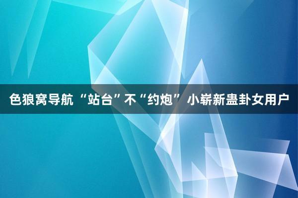 色狼窝导航 “站台”不“约炮” 小崭新蛊卦女用户