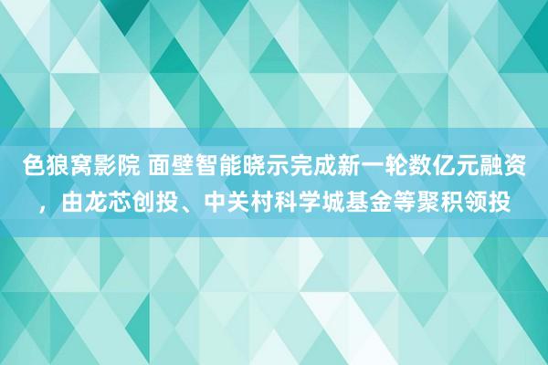 色狼窝影院 面壁智能晓示完成新一轮数亿元融资，由龙芯创投、中关村科学城基金等聚积领投