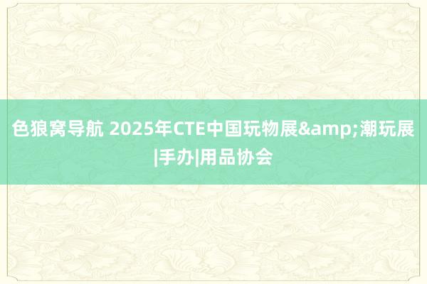 色狼窝导航 2025年CTE中国玩物展&潮玩展|手办|用品协会