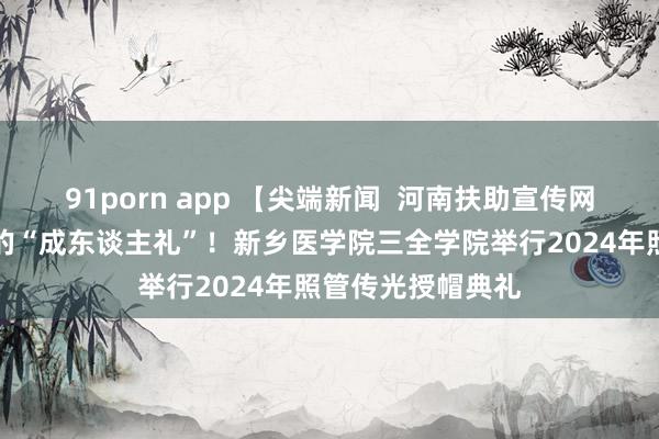 91porn app 【尖端新闻  河南扶助宣传网】一场别开生面的“成东谈主礼”！新乡医学院三全学院举行2024年照管传光授帽典礼