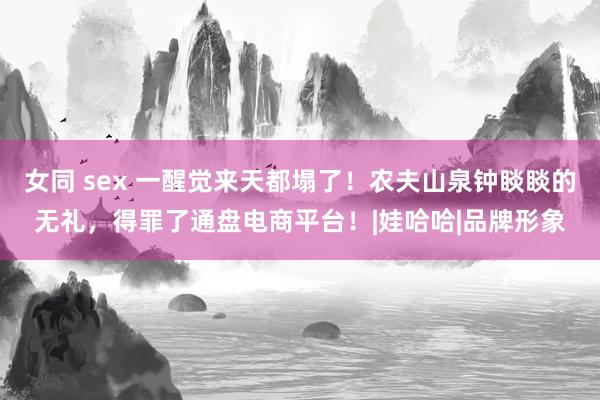 女同 sex 一醒觉来天都塌了！农夫山泉钟睒睒的无礼，得罪了通盘电商平台！|娃哈哈|品牌形象