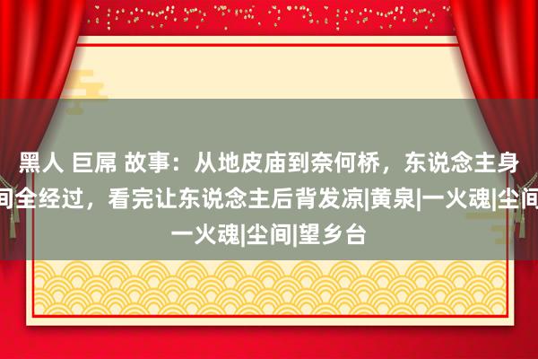 黑人 巨屌 故事：从地皮庙到奈何桥，东说念主身后到阴间全经过，看完让东说念主后背发凉|黄泉|一火魂|尘间|望乡台