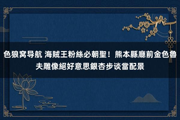 色狼窝导航 海賊王粉絲必朝聖！熊本縣廳前金色魯夫雕像　絕好意思銀杏步谈當配景