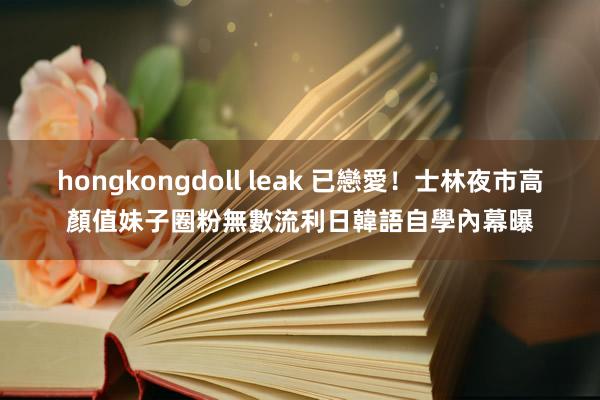 hongkongdoll leak 已戀愛！士林夜市高顏值妹子圈粉無數　流利日韓語自學內幕曝