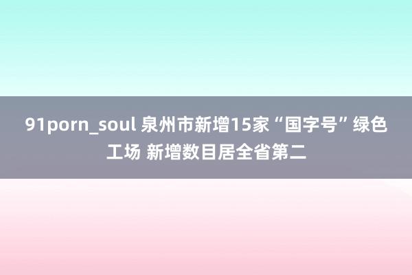 91porn_soul 泉州市新增15家“国字号”绿色工场 新增数目居全省第二