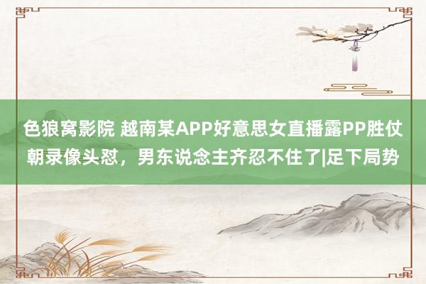 色狼窝影院 越南某APP好意思女直播露PP胜仗朝录像头怼，男东说念主齐忍不住了|足下局势