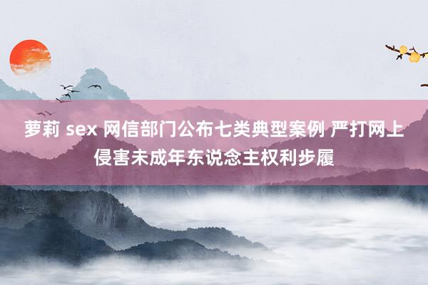 萝莉 sex 网信部门公布七类典型案例 严打网上侵害未成年东说念主权利步履