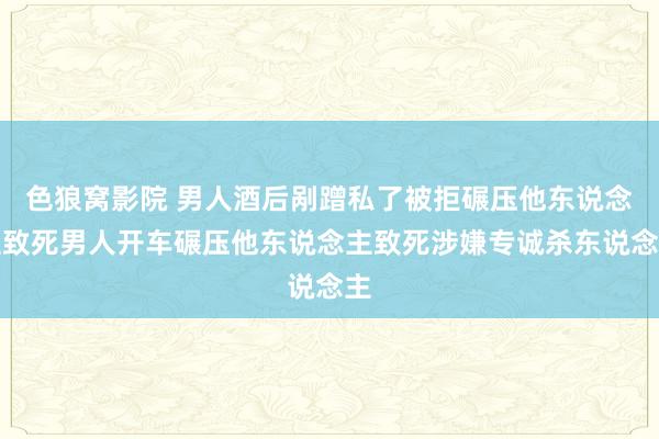 色狼窝影院 男人酒后剐蹭私了被拒碾压他东说念主致死男人开车碾压他东说念主致死涉嫌专诚杀东说念主