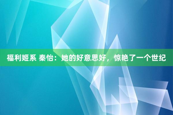 福利姬系 秦怡：她的好意思好，惊艳了一个世纪