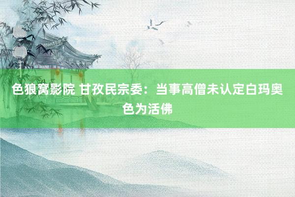 色狼窝影院 甘孜民宗委：当事高僧未认定白玛奥色为活佛